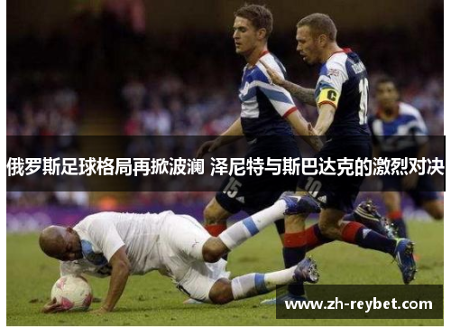 俄罗斯足球格局再掀波澜 泽尼特与斯巴达克的激烈对决