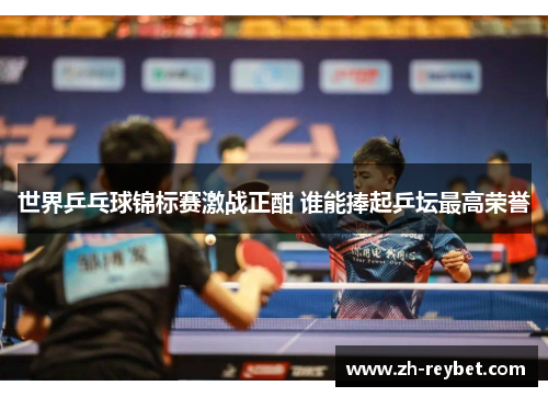 世界乒乓球锦标赛激战正酣 谁能捧起乒坛最高荣誉