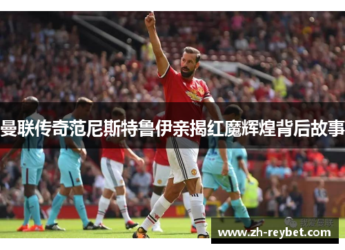 曼联传奇范尼斯特鲁伊亲揭红魔辉煌背后故事