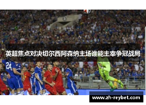 英超焦点对决切尔西阿森纳主场谁能主宰争冠战局